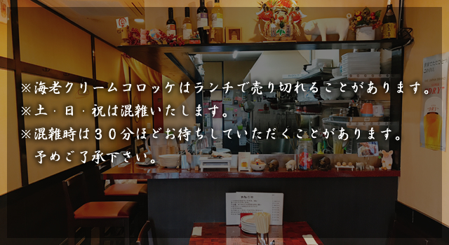 ※海老クリームコロッケはランチで売り切れることがあります。※土・日・祝は混雑いたします。※混雑時は３０分ほどお待ちしていただくことがあります。予めご了承下さい。